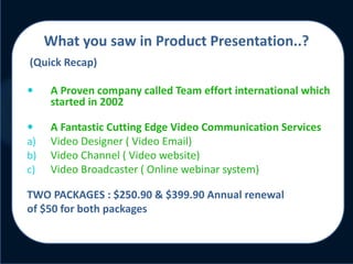 Click to edit Master title style
What you saw in Product Presentation..?
(Quick Recap)
 A Proven company called Team effort international which
started in 2002
 A Fantastic Cutting Edge Video Communication Services
a) Video Designer ( Video Email)
b) Video Channel ( Video website)
c) Video Broadcaster ( Online webinar system)
TWO PACKAGES : $250.90 & $399.90 Annual renewal
of $50 for both packages
 