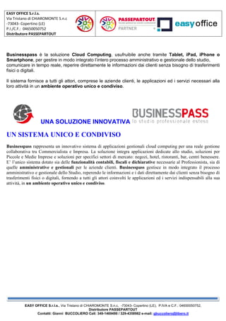 EASY OFFICE S.r.l.s.
Via Tristano di CHIAROMONTE S.n.c
-73043- Copertino (LE)
P.I./C.F.: 04650050752
Distributore PASSEPARTOUT
EASY OFFICE S.r.l.s., Via Tristano di CHIAROMONTE S.n.c
Contatti: Gianni BUCCOLIERO Cell: 349
Businesspass è la soluzione Cloud Computing
Smartphone, per gestire in modo integrato l’intero processo amministrativo e gestionale dello studio,
comunicare in tempo reale, reperire direttamente le informazioni dai clienti senza bisogno di trasferimenti
fisici o digitali.
Il sistema fornisce a tutti gli attori, comprese le aziende clienti, le applicazioni ed i servizi necessari alla
loro attività in un ambiente operativo unico e condiviso
UNA SOLUZIONE INNOVATIVA
UN SISTEMA UNICO E CONDIVISO
Businesspass rappresenta un innovativo sistema di applicazi
collaborativa tra Commercialista e Impresa. La soluzione integra applicazioni dedicate allo studio, soluzioni per
Piccole e Medie Imprese e soluzioni per specifici settori di mercato: negozi, hotel, ris
E’ l’unico sistema dotato sia delle funzionalità contabili, fiscali e dichiarative
quelle amministrative e gestionali per le aziende clienti.
amministrativo e gestionale dello Studio, reperendo le informazioni e i dati direttamente dai clienti senza bisogno di
trasferimenti fisici o digitali, fornendo a tutti gli attori coinvolti le applicazioni ed i servizi indispensabili alla sua
attività, in un ambiente operativo unico e condiviso
Via Tristano di CHIAROMONTE S.n.c, -73043- Copertino (LE), P.IVA e C.F.:
Distributore PASSEPARTOUT
Contatti: Gianni BUCCOLIERO Cell: 349-1469490 / 329-4358982 e-mail: gbuccoliero@libero.it
Cloud Computing, usufruibile anche tramite
, per gestire in modo integrato l’intero processo amministrativo e gestionale dello studio,
comunicare in tempo reale, reperire direttamente le informazioni dai clienti senza bisogno di trasferimenti
tori, comprese le aziende clienti, le applicazioni ed i servizi necessari alla
ambiente operativo unico e condiviso.
UNA SOLUZIONE INNOVATIVA
UN SISTEMA UNICO E CONDIVISO
rappresenta un innovativo sistema di applicazioni gestionali cloud computing per una reale gestione
collaborativa tra Commercialista e Impresa. La soluzione integra applicazioni dedicate allo studio, soluzioni per
Piccole e Medie Imprese e soluzioni per specifici settori di mercato: negozi, hotel, ris
funzionalità contabili, fiscali e dichiarative necessarie al Professionista, sia di
per le aziende clienti. Businesspass gestisce in modo integrato il pr
amministrativo e gestionale dello Studio, reperendo le informazioni e i dati direttamente dai clienti senza bisogno di
trasferimenti fisici o digitali, fornendo a tutti gli attori coinvolti le applicazioni ed i servizi indispensabili alla sua
un ambiente operativo unico e condiviso.
, P.IVA e C.F.: 04650050752,
gbuccoliero@libero.it
, usufruibile anche tramite Tablet, iPad, iPhone o
, per gestire in modo integrato l’intero processo amministrativo e gestionale dello studio,
comunicare in tempo reale, reperire direttamente le informazioni dai clienti senza bisogno di trasferimenti
tori, comprese le aziende clienti, le applicazioni ed i servizi necessari alla
oni gestionali cloud computing per una reale gestione
collaborativa tra Commercialista e Impresa. La soluzione integra applicazioni dedicate allo studio, soluzioni per
Piccole e Medie Imprese e soluzioni per specifici settori di mercato: negozi, hotel, ristoranti, bar, centri benessere.
necessarie al Professionista, sia di
gestisce in modo integrato il processo
amministrativo e gestionale dello Studio, reperendo le informazioni e i dati direttamente dai clienti senza bisogno di
trasferimenti fisici o digitali, fornendo a tutti gli attori coinvolti le applicazioni ed i servizi indispensabili alla sua
 