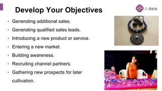 Develop Your Objectives
• Generating additional sales.
• Generating qualified sales leads.
• Introducing a new product or service.
• Entering a new market.
• Building awareness.
• Recruiting channel partners.
• Gathering new prospects for later
cultivation.
 