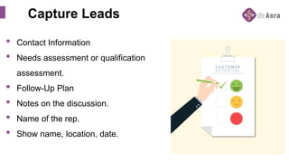 Capture Leads
• Contact Information
• Needs assessment or qualification
assessment.
• Follow-Up Plan
• Notes on the discussion.
• Name of the rep.
• Show name, location, date.
 