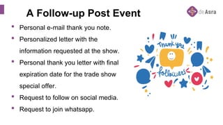 A Follow-up Post Event
• Personal e-mail thank you note.
• Personalized letter with the
information requested at the show.
• Personal thank you letter with final
expiration date for the trade show
special offer.
• Request to follow on social media.
• Request to join whatsapp.
 