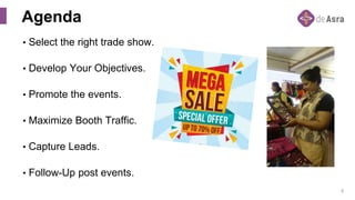 8
• Select the right trade show.
• Develop Your Objectives.
• Promote the events.
• Maximize Booth Traffic.
• Capture Leads.
• Follow-Up post events.
Agenda
 