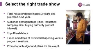9
Select the right trade show
• Total net attendance in past 3 years and
projected next year.
• Audience demographics (titles, industries,
company size, buying authority product
interest).
• Top-10 exhibitors.
• Times and dates of exhibit hall opening versus
program sessions.
• Promotional budget and plans for the event.
 