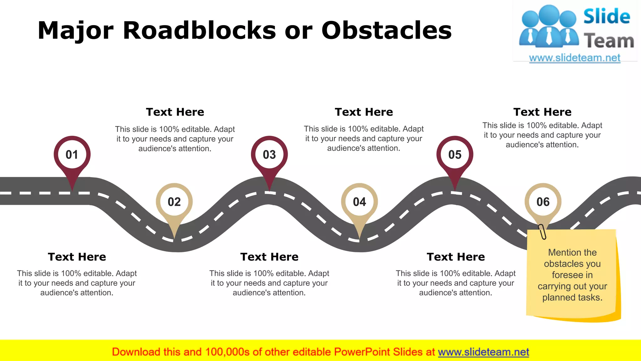 Major Roadblocks or Obstacles
01
02
03
04
05
06
Text Here
This slide is 100% editable. Adapt
it to your needs and capture your
audience's attention.
Text Here
This slide is 100% editable. Adapt
it to your needs and capture your
audience's attention.
Text Here
This slide is 100% editable. Adapt
it to your needs and capture your
audience's attention.
Text Here
This slide is 100% editable. Adapt
it to your needs and capture your
audience's attention.
Text Here
This slide is 100% editable. Adapt
it to your needs and capture your
audience's attention.
Text Here
This slide is 100% editable. Adapt
it to your needs and capture your
audience's attention.
Mention the
obstacles you
foresee in
carrying out your
planned tasks.
11
 