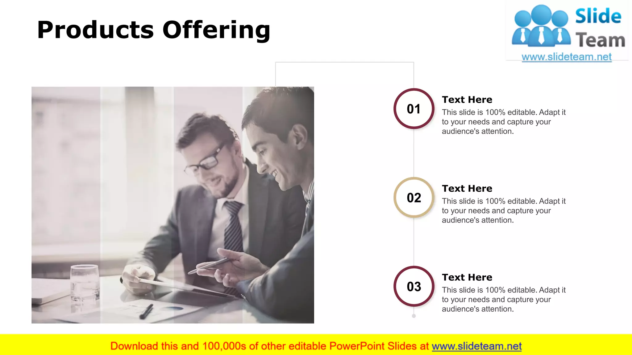 Products Offering
5
01 This slide is 100% editable. Adapt it
to your needs and capture your
audience's attention.
Text Here
02 This slide is 100% editable. Adapt it
to your needs and capture your
audience's attention.
Text Here
03 This slide is 100% editable. Adapt it
to your needs and capture your
audience's attention.
Text Here
 