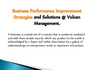 Business Performance Improvement
Strategies and Solutions @ Vulcan
Management.
A business is created out of a concept that is produced, marketed
and sold; three simple ways by which any product in the world is
acknowledged by a buyer and within these basics lay a galaxy of
understandings an entrepreneur needs to experience and pertain.
 