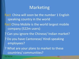 Marketing Fact  China will soon be the number 1 English speaking country in the world Fact  China Mobile is the world largest mobile company (522m users) ? Can you ignore the Chinese/ Indian market? ? Do you have Cantonese/ Hindi speaking employees?  ? What are your plans to market to these countries/ communities? 