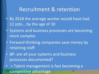 Recruitment & retention By 2018 the average worker would have had 12 jobs… by the age of 30 Systems and business processes are becoming more complex Forward thinking companies save money by retaining staff BP: are all your systems and business processes documented? = Talent management is fast becoming a competitive advantage 