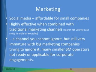 Marketing Social media – affordable for small companies Highly effective when combined with traditional marketing channels  (search for Gillette case study in India on Youtube) - a channel you cannot ignore, but still very immature with big marketing companies trying to ignore it, many smaller SM operators not ready or applicable for corporate engagements. 