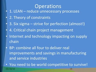Operations 1. LEAN – reduce unnecessary processes 2. Theory of constraints 3. Six sigma – strive for perfection (almost!) 4. Critical chain project management Internet and technology impacting on supply chain BP: combine all four to deliver real improvements and savings in manufacturing and service industries You need to be world competitive to survive! 