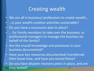 Creating wealth We are all in business/ professions to create wealth… … is your wealth creation activities sustainable? Do you have a succession plan in place? …  for family members to take over the business, or professional managers to manage the business on behalf of the family? Are the crucial knowledge and processes in your business documented? Have your key resources documented/ transferred their know-how, and have you tested these? Do you have disaster recovery plans in place, and are they tested? Is your business a saleable commodity? 