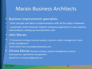 Marais Business Architects Business improvement specialists  - from concept and idea to implementation with all the steps in between - corporate/ multi-national/ medium company experience in new systems, new products, setting up new business units John Marais IT & business strategy, business analysis, systems, project management, Lean, quality management 0212120147 John.marais@windowslive.com Christa Marais  Business analysis, project management, process improvement, operational management 021467111 mcmmarais@gmail.com 
