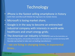 Technology iPhone is the fastest selling smartphone in history  (with Palm and Microsoft Mobile the big losers ito market share); Microsoft is losing market share; Google is in the way to become an entrenched industrial company with interests in world-wide healthcare and smart energy grids; The American car industry is history  (and so the Australian car manufacturing plants, and possibly all European car manufacturers outside Germany)  with Hyundai earmarked to take over as leading manufacturer. --we are living in changing times, in exponential times… 