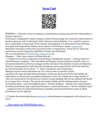 3prm Cipd
PRMPRM 1.1 Describe at least two purposes of performance management and their relationships to
business objectives.
Performance management is about creating a culture that encourages the continuous improvement of
business processes and of individuals' skills, behaviour and contribution. It is a repetitive process
that is continually reviewed and is both strategic and integrated. It is about broad issues and long–
term goals and integrated by linking various aspects of the business, people management,
individuals and teams to delivering successful results in organisations. It does this by improving
performance and developing the capabilities of teams and individuals.
The two main purposes of performance management are;
Managers ... Show more content on Helpwriting.net ...
1.2 Explain at least three components of performance management systems. 1. Setting objectives
and performance standards. * The individual's performance and development should be seen as a
joint partnership between the line manager and the individual. Development of goals and objectives
which are incorporated into individual job descriptions, person specification and work situation's
provide performance level criteria. * 2. Agree competences and competencies
Managers need to ensure Individuals are very clear of what is expected of them.
Agreement for team and individual performance criteria are discussed with the individuals and
expectations are discussed in acceptable performance levels, for example the average number of
calls to be answered are 20 calls per hour and the average handling time for any inbound call should
be no longer than 2 minutes. The agreed action plan includes self development plans/ personal
development plans / career development plans 3. Monitor feedback – identify level of performance
including 'performance gap' expected performance vs actual performance 4. Review feedback report
– comparison between expected performance standards and actual performance point at which
performance may be adjusted
1.3 Explain the relationship between motivation and performance management with reference to at
least 2
... Get more on HelpWriting.net ...
 