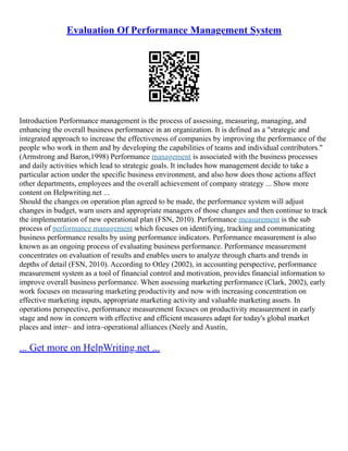 Evaluation Of Performance Management System
Introduction Performance management is the process of assessing, measuring, managing, and
enhancing the overall business performance in an organization. It is defined as a "strategic and
integrated approach to increase the effectiveness of companies by improving the performance of the
people who work in them and by developing the capabilities of teams and individual contributors."
(Armstrong and Baron,1998) Performance management is associated with the business processes
and daily activities which lead to strategic goals. It includes how management decide to take a
particular action under the specific business environment, and also how does those actions affect
other departments, employees and the overall achievement of company strategy ... Show more
content on Helpwriting.net ...
Should the changes on operation plan agreed to be made, the performance system will adjust
changes in budget, warn users and appropriate managers of those changes and then continue to track
the implementation of new operational plan (FSN, 2010). Performance measurement is the sub
process of performance management which focuses on identifying, tracking and communicating
business performance results by using performance indicators. Performance measurement is also
known as an ongoing process of evaluating business performance. Performance measurement
concentrates on evaluation of results and enables users to analyze through charts and trends in
depths of detail (FSN, 2010). According to Otley (2002), in accounting perspective, performance
measurement system as a tool of financial control and motivation, provides financial information to
improve overall business performance. When assessing marketing performance (Clark, 2002), early
work focuses on measuring marketing productivity and now with increasing concentration on
effective marketing inputs, appropriate marketing activity and valuable marketing assets. In
operations perspective, performance measurement focuses on productivity measurement in early
stage and now in concern with effective and efficient measures adapt for today's global market
places and inter– and intra–operational alliances (Neely and Austin,
... Get more on HelpWriting.net ...
 