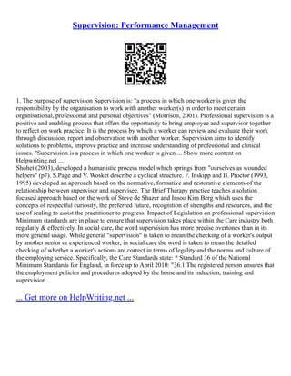 Supervision: Performance Management
1. The purpose of supervision Supervision is: "a process in which one worker is given the
responsibility by the organisation to work with another worker(s) in order to meet certain
organisational, professional and personal objectives" (Morrison, 2001). Professional supervision is a
positive and enabling process that offers the opportunity to bring employee and supervisor together
to reflect on work practice. It is the process by which a worker can review and evaluate their work
through discussion, report and observation with another worker. Supervision aims to identify
solutions to problems, improve practice and increase understanding of professional and clinical
issues. "Supervision is a process in which one worker is given ... Show more content on
Helpwriting.net ...
Shohet (2003), developed a humanistic process model which springs from "ourselves as wounded
helpers" (p7). S.Page and V. Wosket describe a cyclical structure. F. Inskipp and B. Proctor (1993,
1995) developed an approach based on the normative, formative and restorative elements of the
relationship between supervisor and supervisee. The Brief Therapy practice teaches a solution
focused approach based on the work of Steve de Shazer and Insoo Kim Berg which uses the
concepts of respectful curiosity, the preferred future, recognition of strengths and resources, and the
use of scaling to assist the practitioner to progress. Impact of Legislation on professional supervision
Minimum standards are in place to ensure that supervision takes place within the Care industry both
regularly & effectively. In social care, the word supervision has more precise overtones than in its
more general usage. While general "supervision" is taken to mean the checking of a worker's output
by another senior or experienced worker, in social care the word is taken to mean the detailed
checking of whether a worker's actions are correct in terms of legality and the norms and culture of
the employing service. Specifically, the Care Standards state: * Standard 36 of the National
Minimum Standards for England, in force up to April 2010: "36.1 The registered person ensures that
the employment policies and procedures adopted by the home and its induction, training and
supervision
... Get more on HelpWriting.net ...
 