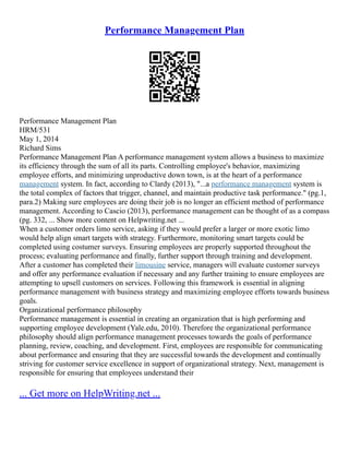 Performance Management Plan
Performance Management Plan
HRM/531
May 1, 2014
Richard Sims
Performance Management Plan A performance management system allows a business to maximize
its efficiency through the sum of all its parts. Controlling employee's behavior, maximizing
employee efforts, and minimizing unproductive down town, is at the heart of a performance
management system. In fact, according to Clardy (2013), "...a performance management system is
the total complex of factors that trigger, channel, and maintain productive task performance." (pg.1,
para.2) Making sure employees are doing their job is no longer an efficient method of performance
management. According to Cascio (2013), performance management can be thought of as a compass
(pg. 332, ... Show more content on Helpwriting.net ...
When a customer orders limo service, asking if they would prefer a larger or more exotic limo
would help align smart targets with strategy. Furthermore, monitoring smart targets could be
completed using costumer surveys. Ensuring employees are properly supported throughout the
process; evaluating performance and finally, further support through training and development.
After a customer has completed their limousine service, managers will evaluate customer surveys
and offer any performance evaluation if necessary and any further training to ensure employees are
attempting to upsell customers on services. Following this framework is essential in aligning
performance management with business strategy and maximizing employee efforts towards business
goals.
Organizational performance philosophy
Performance management is essential in creating an organization that is high performing and
supporting employee development (Yale.edu, 2010). Therefore the organizational performance
philosophy should align performance management processes towards the goals of performance
planning, review, coaching, and development. First, employees are responsible for communicating
about performance and ensuring that they are successful towards the development and continually
striving for customer service excellence in support of organizational strategy. Next, management is
responsible for ensuring that employees understand their
... Get more on HelpWriting.net ...
 