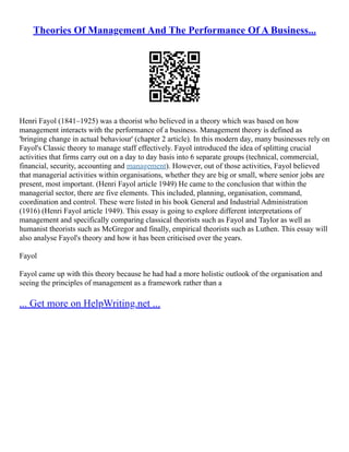 Theories Of Management And The Performance Of A Business...
Henri Fayol (1841–1925) was a theorist who believed in a theory which was based on how
management interacts with the performance of a business. Management theory is defined as
'bringing change in actual behaviour' (chapter 2 article). In this modern day, many businesses rely on
Fayol's Classic theory to manage staff effectively. Fayol introduced the idea of splitting crucial
activities that firms carry out on a day to day basis into 6 separate groups (technical, commercial,
financial, security, accounting and management). However, out of those activities, Fayol believed
that managerial activities within organisations, whether they are big or small, where senior jobs are
present, most important. (Henri Fayol article 1949) He came to the conclusion that within the
managerial sector, there are five elements. This included, planning, organisation, command,
coordination and control. These were listed in his book General and Industrial Administration
(1916) (Henri Fayol article 1949). This essay is going to explore different interpretations of
management and specifically comparing classical theorists such as Fayol and Taylor as well as
humanist theorists such as McGregor and finally, empirical theorists such as Luthen. This essay will
also analyse Fayol's theory and how it has been criticised over the years.
Fayol
Fayol came up with this theory because he had had a more holistic outlook of the organisation and
seeing the principles of management as a framework rather than a
... Get more on HelpWriting.net ...
 