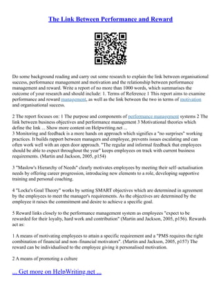 The Link Between Performance and Reward
Do some background reading and carry out some research to explain the link between organisational
success, performance management and motivation and the relationship between performance
management and reward. Write a report of no more than 1000 words, which summarises the
outcome of your research and should include: 1. Terms of Reference 1 This report aims to examine
performance and reward management, as well as the link between the two in terms of motivation
and organisational success.
2 The report focuses on: 1 The purpose and components of performance management systems 2 The
link between business objectives and performance management 3 Motivational theories which
define the link ... Show more content on Helpwriting.net ...
3 Monitoring and feedback is a more hands on approach which signifies a "no surprises" working
practices. It builds rapport between managers and employee, prevents issues escalating and can
often work well with an open door approach. "The regular and informal feedback that employees
should be able to expect throughout the year" keeps employees on track with current business
requirements. (Martin and Jackson, 2005, p154)
3 "Maslow's Hierarchy of Needs" clearly motivates employees by meeting their self–actualisation
needs by offering career progression, introducing new elements to a role, developing supportive
training and personal coaching.
4 "Locke's Goal Theory" works by setting SMART objectives which are determined in agreement
by the employees to meet the manager's requirements. As the objectives are determined by the
employee it raises the commitment and desire to achieve a specific goal.
5 Reward links closely to the performance management system as employees "expect to be
rewarded for their loyalty, hard work and contribution" (Martin and Jackson, 2005, p156). Rewards
act as:
1 A means of motivating employees to attain a specific requirement and a "PMS requires the right
combination of financial and non–financial motivators". (Martin and Jackson, 2005, p157) The
reward can be individualised to the employee giving it personalised motivation.
2 A means of promoting a culture
... Get more on HelpWriting.net ...
 