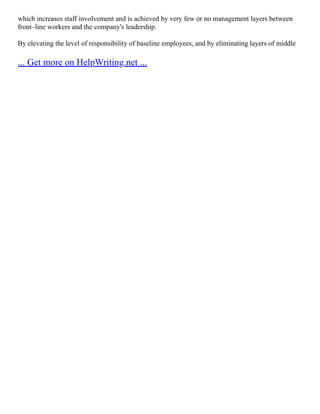 which increases staff involvement and is achieved by very few or no management layers between
front–line workers and the company's leadership.
By elevating the level of responsibility of baseline employees, and by eliminating layers of middle
... Get more on HelpWriting.net ...
 