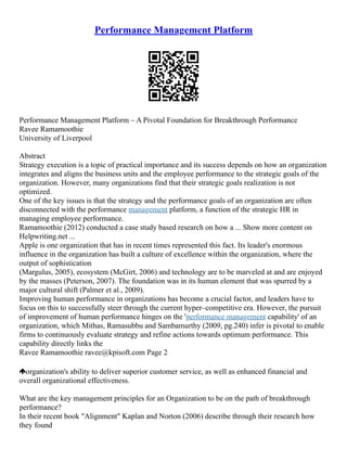 Performance Management Platform
Performance Management Platform – A Pivotal Foundation for Breakthrough Performance
Ravee Ramamoothie
University of Liverpool
Abstract
Strategy execution is a topic of practical importance and its success depends on how an organization
integrates and aligns the business units and the employee performance to the strategic goals of the
organization. However, many organizations find that their strategic goals realization is not
optimized.
One of the key issues is that the strategy and the performance goals of an organization are often
disconnected with the performance management platform, a function of the strategic HR in
managing employee performance.
Ramamoothie (2012) conducted a case study based research on how a ... Show more content on
Helpwriting.net ...
Apple is one organization that has in recent times represented this fact. Its leader's enormous
influence in the organization has built a culture of excellence within the organization, where the
output of sophistication
(Margulus, 2005), ecosystem (McGirt, 2006) and technology are to be marveled at and are enjoyed
by the masses (Peterson, 2007). The foundation was in its human element that was spurred by a
major cultural shift (Palmer et al., 2009).
Improving human performance in organizations has become a crucial factor, and leaders have to
focus on this to successfully steer through the current hyper–competitive era. However, the pursuit
of improvement of human performance hinges on the 'performance management capability' of an
organization, which Mithas, Ramasubbu and Sambamurthy (2009, pg.240) infer is pivotal to enable
firms to continuously evaluate strategy and refine actions towards optimum performance. This
capability directly links the
Ravee Ramamoothie ravee@kpisoft.com Page 2
organization's ability to deliver superior customer service, as well as enhanced financial and
overall organizational effectiveness.
What are the key management principles for an Organization to be on the path of breakthrough
performance?
In their recent book "Alignment" Kaplan and Norton (2006) describe through their research how
they found
 