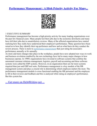Performance Management : A High Priority Activity For Many...
1 EXECUTIVE SUMMARY
Performance management has become a high priority activity for many leading organizations over
the past few financial years. Many people lost their jobs due to the economic downturns and many
have left their jobs due to unsatisfactory reviews. Many of the affected organizations have started
realizing how they really have understood their employee's performance. Many question have been
raised as to how they identify their top performers and how and on what basis do they conduct the
review process. There is more to performance management than just rating the associate's
performance annually or bi–annually.
As more and more changes take place in the workplace, people have now adopted new ways to work
and business revolution enabled by the new technology have led to many major changes in how
businesses operate. In 1990's organizations have invested in software systems that combine the
automated customer relations management, logistics, payroll and accounting and these software
systems were called the ERP systems. However, in an organization there are far more systems
required than just and ERP tool suite. Performance management is a key module of the HR
management system and plays a crucial role in determining which employee matters the most. The
performance management module is cross functional enabling the HR personnel and the employee
to fill in their reviews and feedback and this is analyzed while rating an employee's performance.
But this system has
... Get more on HelpWriting.net ...
 