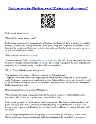 Disadvantages And Disadvantages Of Performance Management?
Performance Management
What is Performance Management?
Performance management is a procedure in which team members work hand in hand to set up plans,
strategize, monitor, and identify a member's work goals, along with the general involvement to the
team and the project itself. It includes activities that make sure that the team's goals are being met in
an effective and efficient manner.
Who does Performance Management?
Teams from various fields conduct performance management, since all of them have goals. From the
business world, performance management can also be executed by people in the fields of healthcare,
education, information technology, and journalism, among others.
Why do Teams do Performance Management?
Teams conduct performance ... Show more content on Helpwriting.net ...
The process sorts both positive and negative points of the members, along with the evaluation of
goals. Performance management reveals those actions that are efficient in reaching the goals, as well
as the actions that are not. As a result, the members' knowledge, skills, and attitude will be boosted,
leading to personal growth.
Disadvantages of doing Performance Management
While doing performance management can help the team in several ways, there are also some
instances in which it can put negative impact to the business team.
Performance management can be tedious and time consuming. The process involves evaluation of
plans, strategies, and actions, which are important to getting favourable results. However, some
members may be preoccupied in doing the procedure, which could result to missing their other tasks
and duties.
Another bad point in performance management is the conduct of the procedure in virtual teams.
Online performance management require stable internet access to be carried out. Hence, poor or
 