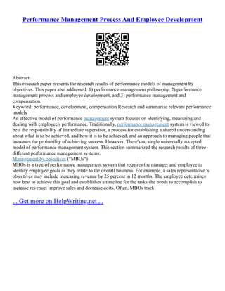 Performance Management Process And Employee Development
Abstract
This research paper presents the research results of performance models of management by
objectives. This paper also addressed: 1) performance management philosophy, 2) performance
management process and employee development, and 3) performance management and
compensation.
Keyword: performance, development, compensation Research and summarize relevant performance
models
An effective model of performance management system focuses on identifying, measuring and
dealing with employee's performance. Traditionally, performance management system is viewed to
be a the responsibility of immediate supervisor, a process for establishing a shared understanding
about what is to be achieved, and how it is to be achieved, and an approach to managing people that
increases the probability of achieving success. However, There's no single universally accepted
model of performance management system. This section summarized the research results of three
different performance management systems.
Management by objectives ("MBOs")
MBOs is a type of performance management system that requires the manager and employee to
identify employee goals as they relate to the overall business. For example, a sales representative 's
objectives may include increasing revenue by 25 percent in 12 months. The employee determines
how best to achieve this goal and establishes a timeline for the tasks she needs to accomplish to
increase revenue: improve sales and decrease costs. Often, MBOs track
... Get more on HelpWriting.net ...
 
