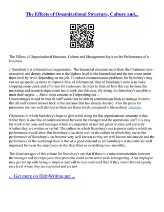 The Effects of Organizational Structure, Culture and...
The Effects of Organizational Structure, Culture and Management Style on the Performance of a
Business
J–Sainsbury's is a hierarchical organisation. The hierarchal structure starts from the Chairman (non–
executive) and deputy chairman are at the highest level in the hierarchical and the rest come under
them level by level, depending on the job. To reduce communication problems for Sainsbury's they
can set up special systems to improve flow of information. One of Sainsbury's aims is to make
shopping more quick and effortless for customers. In order to find out how this can be done the
marketing and research department has to look into this case. By doing this Sainsbury's are able to
meet their targets. ... Show more content on Helpwriting.net ...
Disadvantages would be that all staff would not be able to communicate back to manage in terms
that all staff cannot answer back to the decision that has already decided. Also the paths for
promotion are less well defined as there are fewer levels compared to hierarchical structure.
Objectives in which Sainsbury's hope to gain while using the flat organisational structure is that
where there is one line of communication between the manager and the operational staff it is easy
for work to be done and messages which are important or not that given on time and correctly
whether they are written or verbal. The culture in which Sainsbury's use is power culture which on
performance would show that Sainsbury's has done well in the culture in which they use as the
performance of Sainsbury's has become very well known as they are well known nationwide and the
performance of the workshop floor is that of a good standard as all Sainsbury's restaurants are well
organised between the employees on the shop floor as everything runs smoothly.
The disadvantages of this culture for Sainsbury's are that if there is a miscommunication between
the manager and its employees then problems could occur when work is happening. Also employee
may get fed up with trying to impress and will be less motivated than if they where treated equally
on a level where they are respected and are not
... Get more on HelpWriting.net ...
 