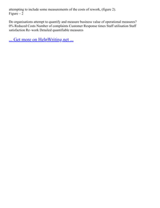 attempting to include some measurements of the costs of rework, (figure 2).
Figure – 2
Do organisations attempt to quantify and measure business value of operational measures?
0% Reduced Costs Number of complaints Customer Response times Staff utilisation Staff
satisfaction Re–work Detailed quantifiable measures
... Get more on HelpWriting.net ...
 