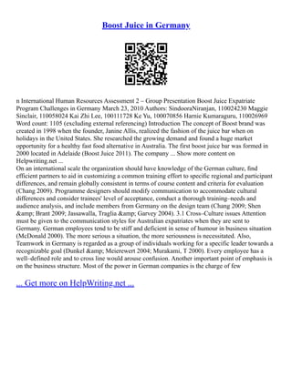 Boost Juice in Germany
n International Human Resources Assessment 2 – Group Presentation Boost Juice Expatriate
Program Challenges in Germany March 23, 2010 Authors: SindooraNiranjan, 110024230 Maggie
Sinclair, 110058024 Kai Zhi Lee, 100111728 Ke Yu, 100070856 Harnie Kumaraguru, 110026969
Word count: 1105 (excluding external referencing) Introduction The concept of Boost brand was
created in 1998 when the founder, Janine Allis, realized the fashion of the juice bar when on
holidays in the United States. She researched the growing demand and found a huge market
opportunity for a healthy fast food alternative in Australia. The first boost juice bar was formed in
2000 located in Adelaide (Boost Juice 2011). The company ... Show more content on
Helpwriting.net ...
On an international scale the organization should have knowledge of the German culture, ﬁnd
efficient partners to aid in customizing a common training effort to speciﬁc regional and participant
differences, and remain globally consistent in terms of course content and criteria for evaluation
(Chang 2009). Programme designers should modify communication to accommodate cultural
differences and consider trainees' level of acceptance, conduct a thorough training–needs and
audience analysis, and include members from Germany on the design team (Chang 2009; Shen
&amp; Brant 2009; Jassawalla, Traglia &amp; Garvey 2004). 3.1 Cross–Culture issues Attention
must be given to the communication styles for Australian expatriates when they are sent to
Germany. German employees tend to be stiff and deficient in sense of humour in business situation
(McDonald 2000). The more serious a situation, the more seriousness is necessitated. Also,
Teamwork in Germany is regarded as a group of individuals working for a specific leader towards a
recognizable goal (Dunkel &amp; Meierewert 2004; Murakami, T 2000). Every employee has a
well–defined role and to cross line would arouse confusion. Another important point of emphasis is
on the business structure. Most of the power in German companies is the charge of few
... Get more on HelpWriting.net ...
 