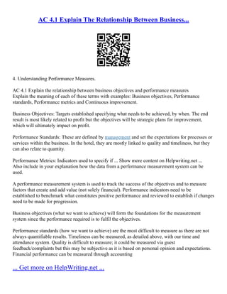 AC 4.1 Explain The Relationship Between Business...
4. Understanding Performance Measures.
AC 4.1 Explain the relationship between business objectives and performance measures
Explain the meaning of each of these terms with examples: Business objectives, Performance
standards, Performance metrics and Continuous improvement.
Business Objectives: Targets established specifying what needs to be achieved, by when. The end
result is most likely related to profit but the objectives will be strategic plans for improvement,
which will ultimately impact on profit.
Performance Standards: These are defined by management and set the expectations for processes or
services within the business. In the hotel, they are mostly linked to quality and timeliness, but they
can also relate to quantity.
Performance Metrics: Indicators used to specify if ... Show more content on Helpwriting.net ...
Also include in your explanation how the data from a performance measurement system can be
used.
A performance measurement system is used to track the success of the objectives and to measure
factors that create and add value (not solely financial). Performance indicators need to be
established to benchmark what constitutes positive performance and reviewed to establish if changes
need to be made for progression.
Business objectives (what we want to achieve) will form the foundations for the measurement
system since the performance required is to fulfil the objectives.
Performance standards (how we want to achieve) are the most difficult to measure as there are not
always quantifiable results. Timeliness can be measured, as detailed above, with our time and
attendance system. Quality is difficult to measure; it could be measured via guest
feedback/complaints but this may be subjective as it is based on personal opinion and expectations.
Financial performance can be measured through accounting
... Get more on HelpWriting.net ...
 