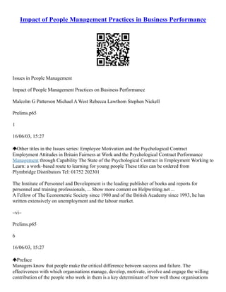 Impact of People Management Practices in Business Performance
Issues in People Management
Impact of People Management Practices on Business Performance
Malcolm G Patterson Michael A West Rebecca Lawthom Stephen Nickell
Prelims.p65
1
16/06/03, 15:27
Other titles in the Issues series: Employee Motivation and the Psychological Contract
Employment Attitudes in Britain Fairness at Work and the Psychological Contract Performance
Management through Capability The State of the Psychological Contract in Employment Working to
Learn: a work–based route to learning for young people These titles can be ordered from
Plymbridge Distributors Tel: 01752 202301
The Institute of Personnel and Development is the leading publisher of books and reports for
personnel and training professionals, ... Show more content on Helpwriting.net ...
A Fellow of The Econometric Society since 1980 and of the British Academy since 1993, he has
written extensively on unemployment and the labour market.
–vi–
Prelims.p65
6
16/06/03, 15:27
Preface
Managers know that people make the critical difference between success and failure. The
effectiveness with which organisations manage, develop, motivate, involve and engage the willing
contribution of the people who work in them is a key determinant of how well those organisations
 