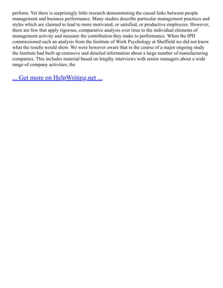perform. Yet there is surprisingly little research demonstrating the causal links between people
management and business performance. Many studies describe particular management practices and
styles which are claimed to lead to more motivated, or satisfied, or productive employees. However,
there are few that apply rigorous, comparative analysis over time to the individual elements of
management activity and measure the contribution they make to performance. When the IPD
commissioned such an analysis from the Institute of Work Psychology at Sheffield we did not know
what the results would show. We were however aware that in the course of a major ongoing study
the Institute had built up extensive and detailed information about a large number of manufacturing
companies. This includes material based on lengthy interviews with senior managers about a wide
range of company activities, the
... Get more on HelpWriting.net ...
 