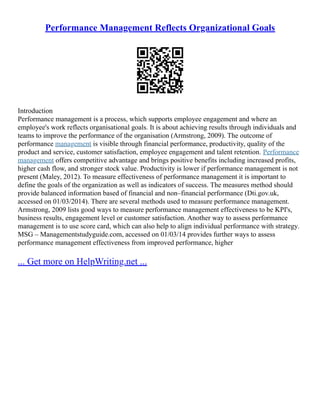 Performance Management Reflects Organizational Goals
Introduction
Performance management is a process, which supports employee engagement and where an
employee's work reflects organisational goals. It is about achieving results through individuals and
teams to improve the performance of the organisation (Armstrong, 2009). The outcome of
performance management is visible through financial performance, productivity, quality of the
product and service, customer satisfaction, employee engagement and talent retention. Performance
management offers competitive advantage and brings positive benefits including increased profits,
higher cash flow, and stronger stock value. Productivity is lower if performance management is not
present (Maley, 2012). To measure effectiveness of performance management it is important to
define the goals of the organization as well as indicators of success. The measures method should
provide balanced information based of financial and non–financial performance (Dti.gov.uk,
accessed on 01/03/2014). There are several methods used to measure performance management.
Armstrong, 2009 lists good ways to measure performance management effectiveness to be KPI's,
business results, engagement level or customer satisfaction. Another way to assess performance
management is to use score card, which can also help to align individual performance with strategy.
MSG – Managementstudyguide.com, accessed on 01/03/14 provides further ways to assess
performance management effectiveness from improved performance, higher
... Get more on HelpWriting.net ...
 