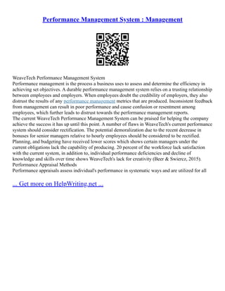Performance Management System : Management
WeaveTech Performance Management System
Performance management is the process a business uses to assess and determine the efficiency in
achieving set objectives. A durable performance management system relies on a trusting relationship
between employees and employers. When employees doubt the credibility of employers, they also
distrust the results of any performance management metrics that are produced. Inconsistent feedback
from management can result in poor performance and cause confusion or resentment among
employees, which further leads to distrust towards the performance management reports.
The current WeaveTech Performance Management System can be praised for helping the company
achieve the success it has up until this point. A number of flaws in WeaveTech's current performance
system should consider rectification. The potential demoralization due to the recent decrease in
bonuses for senior managers relative to hourly employees should be considered to be rectified.
Planning, and budgeting have received lower scores which shows certain managers under the
current obligations lack the capability of producing. 20 percent of the workforce lack satisfaction
with the current system, in addition to, individual performance deficiencies and decline of
knowledge and skills over time shows WeaveTech's lack for creativity (Beer & Swiercz, 2015).
Performance Appraisal Methods
Performance appraisals assess individual's performance in systematic ways and are utilized for all
... Get more on HelpWriting.net ...
 