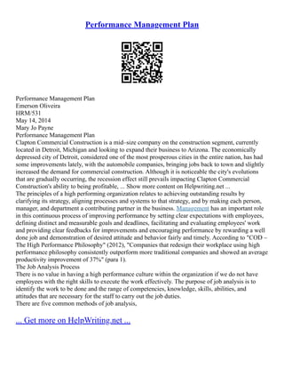 Performance Management Plan
Performance Management Plan
Emerson Oliveira
HRM/531
May 14, 2014
Mary Jo Payne
Performance Management Plan
Clapton Commercial Construction is a mid–size company on the construction segment, currently
located in Detroit, Michigan and looking to expand their business to Arizona. The economically
depressed city of Detroit, considered one of the most prosperous cities in the entire nation, has had
some improvements lately, with the automobile companies, bringing jobs back to town and slightly
increased the demand for commercial construction. Although it is noticeable the city's evolutions
that are gradually occurring, the recession effect still prevails impacting Clapton Commercial
Construction's ability to being profitable, ... Show more content on Helpwriting.net ...
The principles of a high performing organization relates to achieving outstanding results by
clarifying its strategy, aligning processes and systems to that strategy, and by making each person,
manager, and department a contributing partner in the business. Management has an important role
in this continuous process of improving performance by setting clear expectations with employees,
defining distinct and measurable goals and deadlines, facilitating and evaluating employees' work
and providing clear feedbacks for improvements and encouraging performance by rewarding a well
done job and demonstration of desired attitude and behavior fairly and timely. According to "COD –
The High Performance Philosophy" (2012), "Companies that redesign their workplace using high
performance philosophy consistently outperform more traditional companies and showed an average
productivity improvement of 37%" (para 1).
The Job Analysis Process
There is no value in having a high performance culture within the organization if we do not have
employees with the right skills to execute the work effectively. The purpose of job analysis is to
identify the work to be done and the range of competencies, knowledge, skills, abilities, and
attitudes that are necessary for the staff to carry out the job duties.
There are five common methods of job analysis,
... Get more on HelpWriting.net ...
 