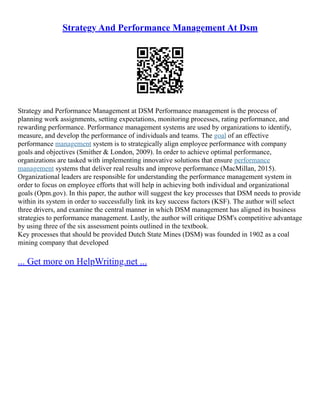 Strategy And Performance Management At Dsm
Strategy and Performance Management at DSM Performance management is the process of
planning work assignments, setting expectations, monitoring processes, rating performance, and
rewarding performance. Performance management systems are used by organizations to identify,
measure, and develop the performance of individuals and teams. The goal of an effective
performance management system is to strategically align employee performance with company
goals and objectives (Smither & London, 2009). In order to achieve optimal performance,
organizations are tasked with implementing innovative solutions that ensure performance
management systems that deliver real results and improve performance (MacMillan, 2015).
Organizational leaders are responsible for understanding the performance management system in
order to focus on employee efforts that will help in achieving both individual and organizational
goals (Opm.gov). In this paper, the author will suggest the key processes that DSM needs to provide
within its system in order to successfully link its key success factors (KSF). The author will select
three drivers, and examine the central manner in which DSM management has aligned its business
strategies to performance management. Lastly, the author will critique DSM's competitive advantage
by using three of the six assessment points outlined in the textbook.
Key processes that should be provided Dutch State Mines (DSM) was founded in 1902 as a coal
mining company that developed
... Get more on HelpWriting.net ...
 