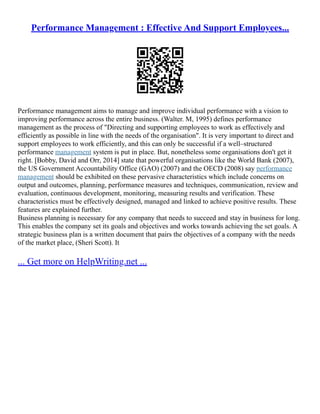 Performance Management : Effective And Support Employees...
Performance management aims to manage and improve individual performance with a vision to
improving performance across the entire business. (Walter. M, 1995) defines performance
management as the process of "Directing and supporting employees to work as effectively and
efficiently as possible in line with the needs of the organisation". It is very important to direct and
support employees to work efficiently, and this can only be successful if a well–structured
performance management system is put in place. But, nonetheless some organisations don't get it
right. [Bobby, David and Orr, 2014] state that powerful organisations like the World Bank (2007),
the US Government Accountability Office (GAO) (2007) and the OECD (2008) say performance
management should be exhibited on these pervasive characteristics which include concerns on
output and outcomes, planning, performance measures and techniques, communication, review and
evaluation, continuous development, monitoring, measuring results and verification. These
characteristics must be effectively designed, managed and linked to achieve positive results. These
features are explained further.
Business planning is necessary for any company that needs to succeed and stay in business for long.
This enables the company set its goals and objectives and works towards achieving the set goals. A
strategic business plan is a written document that pairs the objectives of a company with the needs
of the market place, (Sheri Scott). It
... Get more on HelpWriting.net ...
 