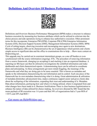 Definitions And Overview Of Business Performance Management
Definitions and Overview Business Performance Management (BPM) makes a structure to enhance
business execution by measuring key business attributes which can be utilized to criticism into the
choice process and aide operations trying to enhance key authoritative execution. Other prominent
terms for this incorporate; Enterprise PM (EPM), Corporate PM (CPM) Enterprise Information
Systems (EIS), Decision Support Systems (DSS), Management Information Systems (MIS). BPM:
Cycle of setting targets, observing execution and encouraging once again to new destinations.
Business Intelligence (BI) can be characterized as the set of apparatuses which permits end–clients
simple access to significant data and the office to examinations this to help ... Show more content on
Helpwriting.net ...
This upgrade may be carried out in consistent intermittent groups, as a one off burden or even
synchronized with the source information (ongoing). ETL: The procedure of removing information
from a source framework, changing (or accepting) it and stacking it into an organized database. A
reporting (or BI) layer can then be utilized to investigations the solidified information and make
dashboards and client characterized reports. A demonstrating layer can be utilized to coordinate
plans and anticipating. As these arrangements get more minds boggling, the meanings of the
frameworks and what they are doing gets to be more essential. This is known as metadata and
speaks to the information characterizing the real information and its control. Each one piece of the
framework has its own metadata characterizing what it is doing. Great administration & utilization
of metadata diminishes advancement time, makes continuous support easier and gives clients data
about the wellspring of the information, expanding their trust and understanding of it. Metadata:
Data about information, portraying how and where it is being utilized, where it originated from and
what changes have been made to it. Business Justifications There is clear business legitimization to
enhance the nature of data utilized for choice making. An overview directed by IDC found that the
mean payback of BI execution was 1.6 years and that 54% of organizations had a 5 year ROI of
>101% and 20% had ROI >
... Get more on HelpWriting.net ...
 