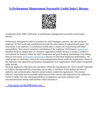Is Performance Management Necessarily Useful Today? Discuss.
Assignment about 1000–1250words. 'Is performance management necessarily useful today?
Discuss. '
Performance management refers to a process by which managers monitor, rate and reward an
employee for their work and contributions towards the achievement of organizational goals. The
assessment of an employee 's contribution usually plays a major role in promoting individual
accountability. This ensures maximum contribution of the employee. Performance management
therefore forms an integral part of a business organization mainly because it creates a conducive
environment for business where the staff is motivated and good working relationships exist among
them.in most cases, performance management focuses on individual employees performance , the
small groups in which they work or the various departments found within the organization. Some of
the important roles played by performance management in an organization which makes it important
today include;
Showing employees what their roles and duties within the organization are. This is usually important
as it places the responsibility of ensuring a given duty is well done. It also defines the lines of
authority and communication channels and procedures within the organization. This ensures
efficient, responsible and accountable performance of the various roles allocated to the employees.
Failure to define the roles and responsibilities of employees can create collisions and
miscommunication among staff members which amounts to
... Get more on HelpWriting.net ...
 