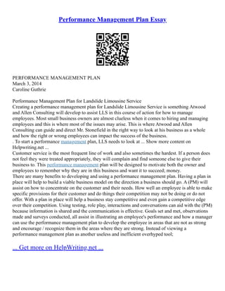 Performance Management Plan Essay
PERFORMANCE MANAGEMENT PLAN
March 3, 2014
Caroline Guthrie
Performance Management Plan for Landslide Limousine Service
Creating a performance management plan for Landslide Limousine Service is something Atwood
and Allen Consulting will develop to assist LLS in this course of action for how to manage
employees. Most small business owners are almost clueless when it comes to hiring and managing
employees and this is where most of the issues may arise. This is where Atwood and Allen
Consulting can guide and direct Mr. Stonefield in the right way to look at his business as a whole
and how the right or wrong employees can impact the success of the business.
. To start a performance management plan, LLS needs to look at ... Show more content on
Helpwriting.net ...
Customer service is the most frequent line of work and also sometimes the hardest. If a person does
not feel they were treated appropriately, they will complain and find someone else to give their
business to. This performance management plan will be designed to motivate both the owner and
employees to remember why they are in this business and want it to succeed; money.
There are many benefits to developing and using a performance management plan. Having a plan in
place will help to build a viable business model on the direction a business should go. A (PM) will
assist on how to concentrate on the customer and their needs. How well an employee is able to make
specific provisions for their customer and do things their competition may not be doing or do not
offer. With a plan in place will help a business stay competitive and even gain a competitive edge
over their competition. Using testing, role play, interactions and conversations can aid with the (PM)
because information is shared and the communication is effective. Goals set and met, observations
made and surveys conducted, all assist in illustrating an employee's performance and how a manager
can use the performance management plan to develop the employee in areas that are not as strong
and encourage / recognize them in the areas where they are strong. Instead of viewing a
performance management plan as another useless and inefficient overhyped tool;
... Get more on HelpWriting.net ...
 