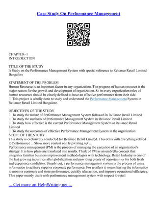 Case Study On Performance Management
CHAPTER–1
INTRODUCTION
TITLE OF THE STUDY
A Study on the Performance Management System with special reference to Reliance Retail Limited
Bangalore
STATEMENT OF THE PROBLEM
Human Resource is an important factor in any organization. The progress of human resource is the
major reason for the growth and development of organization. So in every organization roles of
human resources should be clearly defined to have an effective performance from their side.
 This project is wholly done to study and understand the Performance Management System in
Reliance Retail Limited Bangalore.
OBJECTIVES OF THE STUDY
 To study the nature of Performance Management System followed in Reliance Retail Limited
 To study the methods of Performance Management System in Reliance Retail Limited
 To study how effective is the current Performance Management System at Reliance Retail
Limited
 To study the outcomes of effective Performance Management System in the organization
SCOPE OF THE STUDY
This study is exclusively conducted for Reliance Retail Limited. This deals with everything related
to Performance ... Show more content on Helpwriting.net ...
Performance management (PM) is the process of managing the execution of an organization's
strategy. It is how plans are translated into results. Think of PM as an umbrella concept that
integrates familiar business improvement methodologies with technology. Retail Industry is one of
the fast growing industries after globalization and providing plenty of opportunities for both fresh
and experience candidates. Simply put, a performance management system is the process of using
information to achieve superior corporate performance. For retailers it means having the information
to monitor corporate and store performance, quickly take action, and improve operational efficiency.
This paper mainly deals with performance management system with respect to retail
... Get more on HelpWriting.net ...
 