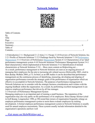Network Solution
Table of Contents
Pg
Title
Page.................................................................................................................................................... i
Executive
Summary.................................................................................................................................. ii
Table of
Contents..................................................................................................................................... 1
1.0 Introduction 2 1.1 Background 2 1.2 Aims 2 1.3 Scope 2 2.0 Overview of Network Solution, Inc.
3 2.1 Profile of Network Solutions' 3 2.2 Challenge faced by Network Solutions' 3 3.0 Performance
Management 3 3.1 Overview of Performance Management System 4 3.2 Characteristics of an 'ideal'
performance management system 4 4.0 Network Solutions' Performance Management System 5 4.1
Ideal characteristics which implemented at Network Solutions 5 4.2 Identification of mislaid
characteristics at Network Solutions 5 5.0 ... Show more content on Helpwriting.net ...
As a result, performance management in Network Solutions are seen as an ongoing process of
managing their employees for the aim to increasing job–related success (Holsworthy 2003, cited in
Rees &amp; McBain 2004, p.17). In brief, as an HR studies it can be described that performance
management are the continuous process of identifying, measuring, developing and aligning of
organisation performance towards the strategic goals of the performance of organisation which are
effective to accomplish in Network Solutions. The purposes of performance management in
Network Solutions are to consider with the strategic business consideration and it relates with the
ongoing feedback within the organisation. As a result, by performing excellent management it can
improve employee performance that driven by all line manager.
3.1 Overview of Performance Management System
Managing employees is an important part of running a small business. The reputation of the
organisation may also rely partly on the performance of its employees. Boice &amp; Kleiner (cited
in Goff &amp; Longenecker 1990, p.198) noted that owners of organisation frequently enlarge an
employee performance management system to assist them evaluate employees by training
development. A formal employee performance management system in Network Solutions is usually
used for annual employee assessments. These systems usually include information detailed to the
organisation's operations and how well
... Get more on HelpWriting.net ...
 