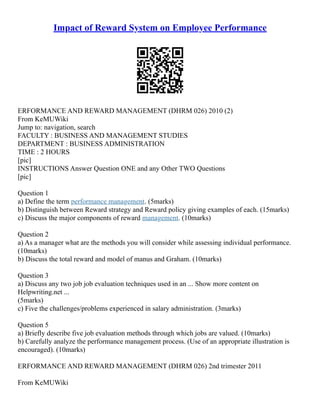 Impact of Reward System on Employee Performance
ERFORMANCE AND REWARD MANAGEMENT (DHRM 026) 2010 (2)
From KeMUWiki
Jump to: navigation, search
FACULTY : BUSINESS AND MANAGEMENT STUDIES
DEPARTMENT : BUSINESS ADMINISTRATION
TIME : 2 HOURS
[pic]
INSTRUCTIONS Answer Question ONE and any Other TWO Questions
[pic]
Question 1
a) Define the term performance management. (5marks)
b) Distinguish between Reward strategy and Reward policy giving examples of each. (15marks)
c) Discuss the major components of reward management. (10marks)
Question 2
a) As a manager what are the methods you will consider while assessing individual performance.
(10marks)
b) Discuss the total reward and model of manus and Graham. (10marks)
Question 3
a) Discuss any two job job evaluation techniques used in an ... Show more content on
Helpwriting.net ...
(5marks)
c) Five the challenges/problems experienced in salary administration. (3marks)
Question 5
a) Briefly describe five job evaluation methods through which jobs are valued. (10marks)
b) Carefully analyze the performance management process. (Use of an appropriate illustration is
encouraged). (10marks)
ERFORMANCE AND REWARD MANAGEMENT (DHRM 026) 2nd trimester 2011
From KeMUWiki
 
