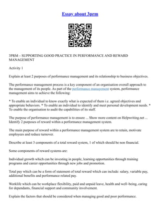 Essay about 3prm
3PRM – SUPPORTING GOOD PRACTICE IN PERFORMANCE AND REWARD
MANAGEMENT
Activity 1
Explain at least 2 purposes of performance management and its relationship to business objectives.
The performance management process is a key component of an organisation overall approach to
the management of its people. As part of the performance management system, performance
management aims to achieve the following:
* To enable an individual to know exactly what is expected of them i.e. agreed objectives and
appropriate behaviors. * To enable an individual to identify and meet personal development needs. *
To enable the organisation to audit the capabilities of its staff.
The purpose of performance management is to ensure ... Show more content on Helpwriting.net ...
Identify 2 purposes of reward within a performance management system.
The main purpose of reward within a performance management system are to retain, motivate
employees and reduce turnover.
Describe at least 3 components of a total reward system, 1 of which should be non financial.
Some components of reward systems are:
Individual growth which can be investing in people, learning opportunities through training
programs and career opportunities through new jobs and promotion.
Total pay which can be a form of statement of total reward which can include: salary, variable pay,
additional benefits and performance related pay.
Worklife which can be workplace flexibility, paid and unpaid leave, health and well–being, caring
for dependants, financial support and community involvement.
Explain the factors that should be considered when managing good and poor performance.
 
