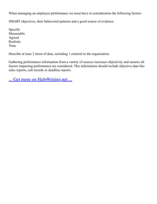 When managing an employee performance we must have in consideration the following factors:
SMART objectives, their behavioral patterns and a good source of evidence.
Specific
Measurable
Agreed
Realistic
Time
Describe at least 2 items of data, including 1 external to the organisation.
Gathering performance information from a variety of sources increases objectivity and ensures all
factors impacting performance are considered. This information should include objective data like
sales reports, call records or deadline reports.
... Get more on HelpWriting.net ...
 