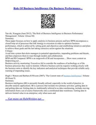 Role Of Business Intelligence On Business Performance...
Yan shi, Xiangjun (June/2012), 'The Role of Business Intelligence in Business Performance
Management', Volume 1(Issue 04)
Summary:
These paper focusses on how to apply analytics to business process and how BPM encompasses a
closed loop set of processes that link strategy to execution in order to optimize business
performance, which is achieved by setting goals and objectives and establishing initiatives and plans
to achieve those goals and the last taking corrective action against the situations.
Critique:
A real time system that alerts managers to potential opportunities, impending problems and threats,
and then empowers them to react through models and collaboration.
BPM and BI Compared: BPM is an outgrowth of BI and incorporates ... Show more content on
Helpwriting.net ...
Business activity monitoring: Executives fail to consider the readiness of technology or of the
business processes they want to monitor. Effective business activity requires working closely with
the business units to identify the key indicators and analytical techniques that provide reliable early
warning of impending issues.
Hugh J. Watson and Barbara H.Wixom (2007), 'The Current state of business Intelligence', Volume
40 (Issue 9)
Summary:
Business intelligence (BI) is presently broadly utilised, especially in the world of practice, to
describe analytic applications. BI is a process that includes two primary activities: getting data in
and getting data out. Getting data in, traditionally referred to as data warehousing, includes moving
information from a set of source frameworks into a coordinated data warehouse. Getting data in
delivers limited value to an enterprise; only when users and
... Get more on HelpWriting.net ...
 