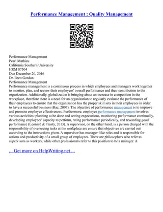 Performance Management : Quality Management
Performance Management
Pearl Mathieu
California Southern University
HRM 87504
Due December 20, 2016
Dr. Brett Gordon
Performance Management
Performance management is a continuous process in which employees and managers work together
to monitor, plan, and review their employees' overall performance and their contribution to the
organization. Additionally, globalization is bringing about an increase in competition in the
workplace, therefore there is a need for an organization to regularly evaluate the performance of
their employees to ensure that the organization has the proper skill sets in their employees in order
to have a successful business (Bac, 2007). The objective of performance management is to improve
and promote employee effectiveness. Furthermore, employee performance management involves
various activities: planning to be done and setting expectations, monitoring performance continually,
developing employees' capacity to perform, rating performance periodically, and rewarding good
performance (Leonard & Trusty, 2013). A supervisor, on the other hand, is a person charged with the
responsibility of overseeing tasks at the workplace are ensure that objectives are carried out
according to the instructions given. A supervisor has manager–like roles and is responsible for
actions and productivity of a small group of employees. There are philosophers who refer to
supervisors as workers, while other professionals refer to this position to be a manager. A
... Get more on HelpWriting.net ...
 