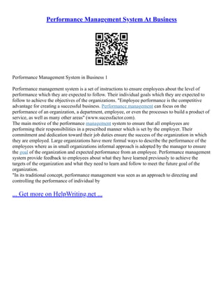 Performance Management System At Business
Performance Management System in Business 1
Performance management system is a set of instructions to ensure employees about the level of
performance which they are expected to follow. Their individual goals which they are expected to
follow to achieve the objectives of the organizations. "Employee performance is the competitive
advantage for creating a successful business. Performance management can focus on the
performance of an organization, a department, employee, or even the processes to build a product of
service, as well as many other areas" (www.sucessfactor.com).
The main motive of the performance management system to ensure that all employees are
performing their responsibilities in a prescribed manner which is set by the employer. Their
commitment and dedication toward their job duties ensure the success of the organization in which
they are employed. Large organizations have more formal ways to describe the performance of the
employees where as in small organizations informal approach is adopted by the manager to ensure
the goal of the organization and expected performance from an employee. Performance management
system provide feedback to employees about what they have learned previously to achieve the
targets of the organization and what they need to learn and follow to meet the future goal of the
organization.
"In its traditional concept, performance management was seen as an approach to directing and
controlling the performance of individual by
... Get more on HelpWriting.net ...
 
